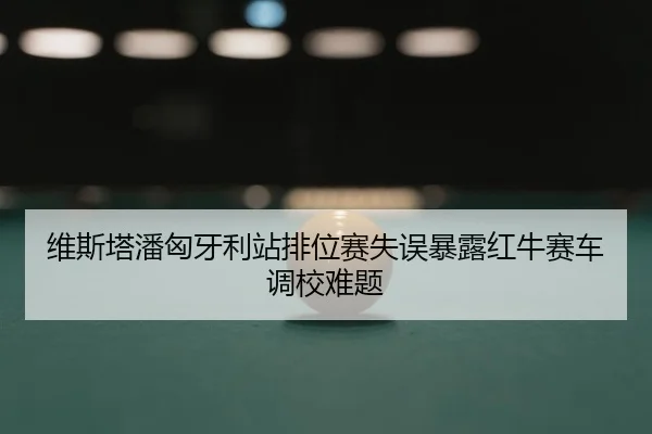 维斯塔潘匈牙利站排位赛失误暴露红牛赛车调校难题
